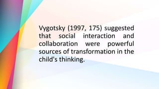 Vygotsky (1997, 175) suggested
that social interaction and
collaboration were powerful
sources of transformation in the
child's thinking.
 