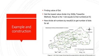 Exampleand
construction
 Finding value of Dot
 Get the lowest value divide it by 30(By Trewartha
Method). Result is the 1 dot equals to that number(Let X)
 Now divide all numbers by result(X) to get number of dots
for all.
 