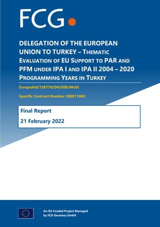 Specific Contract Nr 300011060
Desk Study
Report
Consortium led by
DELEGATION OF THE EUROPEAN
UNION TO TURKEY – THEMATIC
EVALUATION OF EU SUPPORT TO PAR AND
PFM UNDER IPA I AND IPA II 2004 – 2020
PROGRAMMING YEARS IN TURKEY
EuropeAid/138778/DH/SER/Multi
Specific Contract Number 300011060
Final Report
21 February 2022
An-EU Funded Project Managed
by FCG Germany GmbH
 