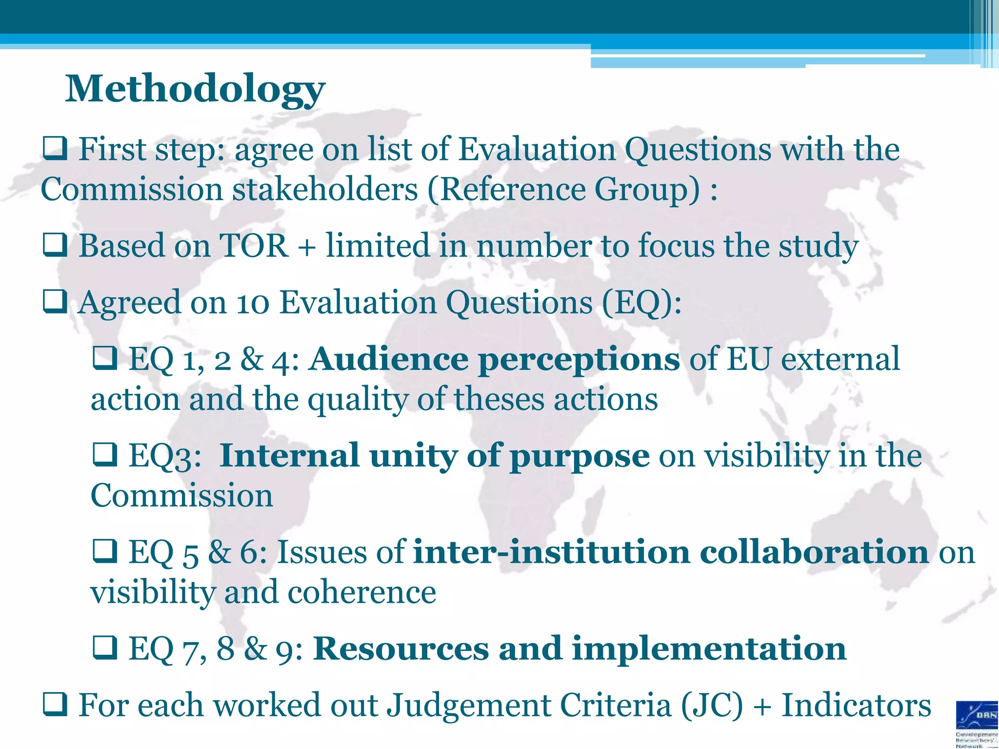 Methodology
 First step: agree on list of Evaluation Questions with the
Commission stakeholders (Reference Group) :
 Based on TOR + limited in number to focus the study
 Agreed on 10 Evaluation Questions (EQ):
    EQ 1, 2 & 4: Audience perceptions of EU external
   action and the quality of theses actions
    EQ3: Internal unity of purpose on visibility in the
   Commission
    EQ 5 & 6: Issues of inter-institution collaboration on
   visibility and coherence
    EQ 7, 8 & 9: Resources and implementation
 For each worked out Judgement Criteria (JC) + Indicators
 