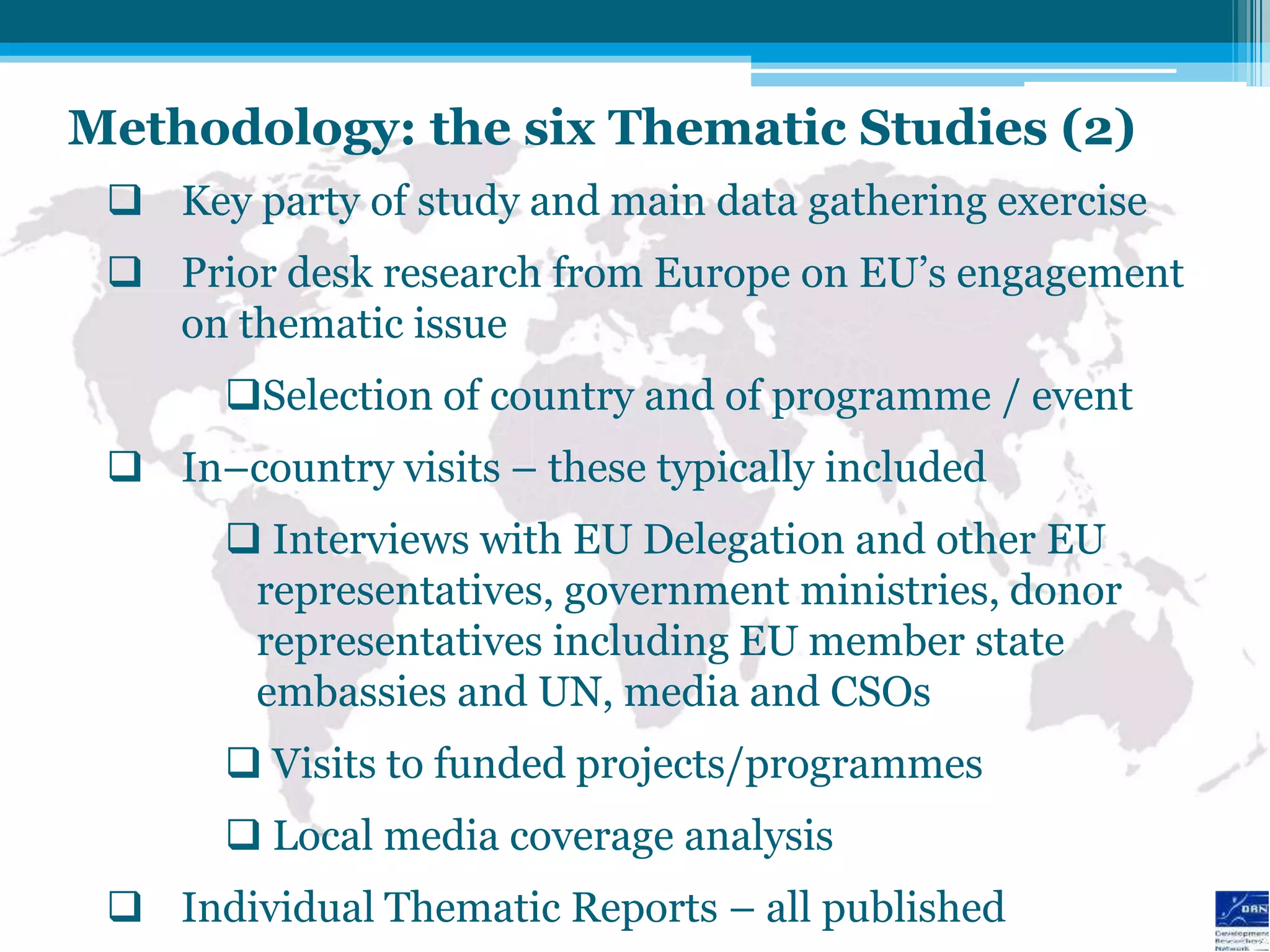 Methodology: the six Thematic Studies (2)
  Key party of study and main data gathering exercise
  Prior desk research from Europe on EU‟s engagement
   on thematic issue
       Selection of country and of programme / event
  In–country visits – these typically included
        Interviews with EU Delegation and other EU
        representatives, government ministries, donor
        representatives including EU member state
        embassies and UN, media and CSOs
        Visits to funded projects/programmes
        Local media coverage analysis
  Individual Thematic Reports – all published
 