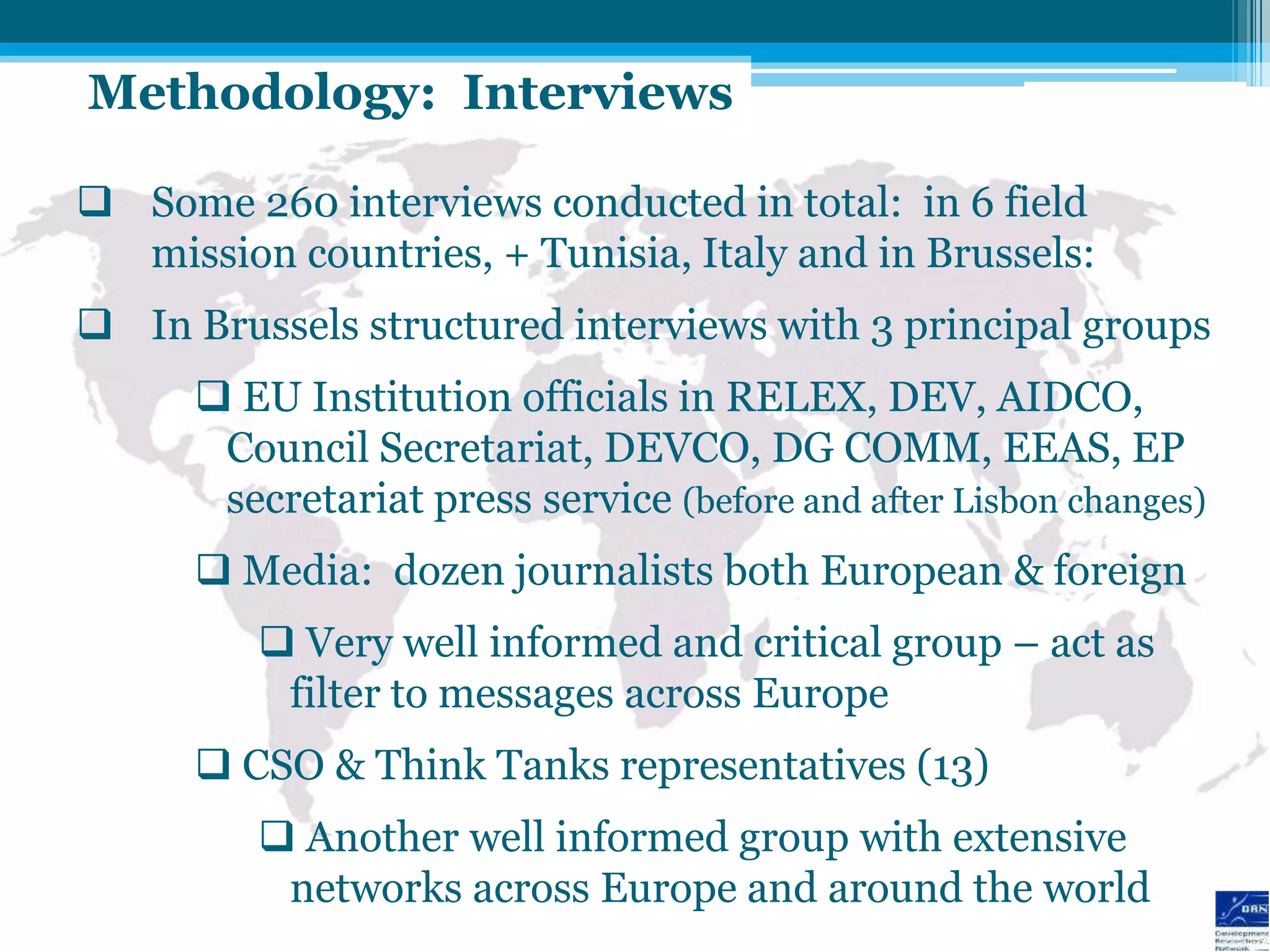 Methodology: Interviews

 Some 260 interviews conducted in total: in 6 field
  mission countries, + Tunisia, Italy and in Brussels:
 In Brussels structured interviews with 3 principal groups
       EU Institution officials in RELEX, DEV, AIDCO,
       Council Secretariat, DEVCO, DG COMM, EEAS, EP
       secretariat press service (before and after Lisbon changes)
       Media: dozen journalists both European & foreign
          Very well informed and critical group – act as
          filter to messages across Europe
       CSO & Think Tanks representatives (13)
          Another well informed group with extensive
          networks across Europe and around the world
 
