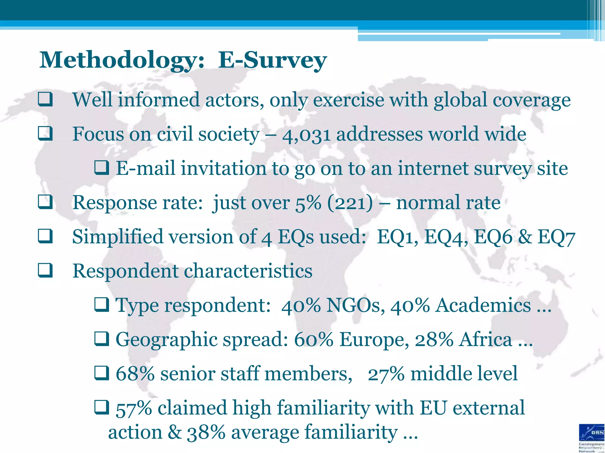 Methodology: E-Survey
 Well informed actors, only exercise with global coverage
 Focus on civil society – 4,031 addresses world wide
       E-mail invitation to go on to an internet survey site
 Response rate: just over 5% (221) – normal rate
 Simplified version of 4 EQs used: EQ1, EQ4, EQ6 & EQ7
 Respondent characteristics
       Type respondent: 40% NGOs, 40% Academics …
       Geographic spread: 60% Europe, 28% Africa …
       68% senior staff members, 27% middle level
       57% claimed high familiarity with EU external
       action & 38% average familiarity …
 