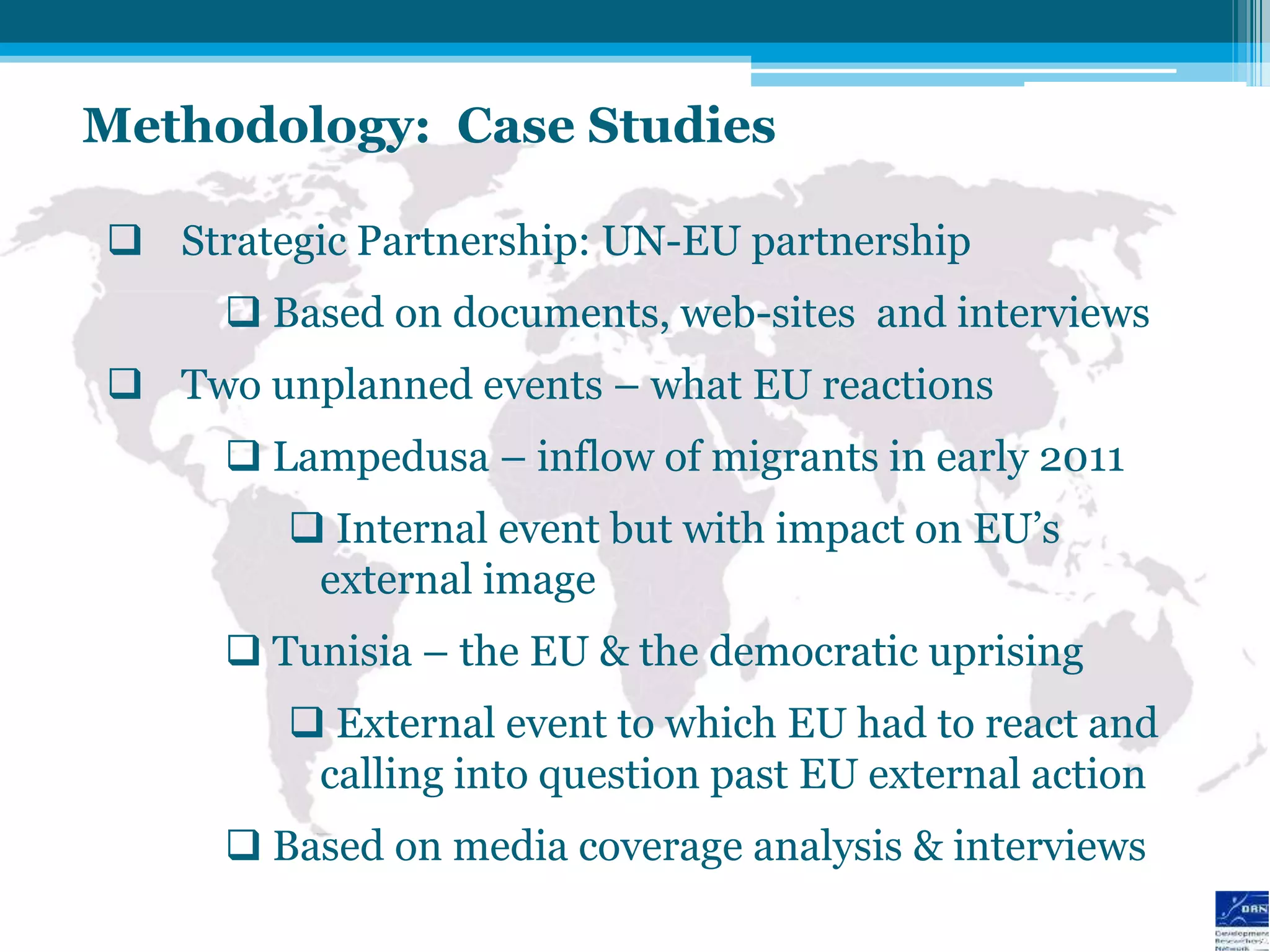 Methodology: Case Studies

 Strategic Partnership: UN-EU partnership
      Based on documents, web-sites and interviews
 Two unplanned events – what EU reactions
      Lampedusa – inflow of migrants in early 2011
         Internal event but with impact on EU‟s
         external image
      Tunisia – the EU & the democratic uprising
         External event to which EU had to react and
         calling into question past EU external action
      Based on media coverage analysis & interviews
 