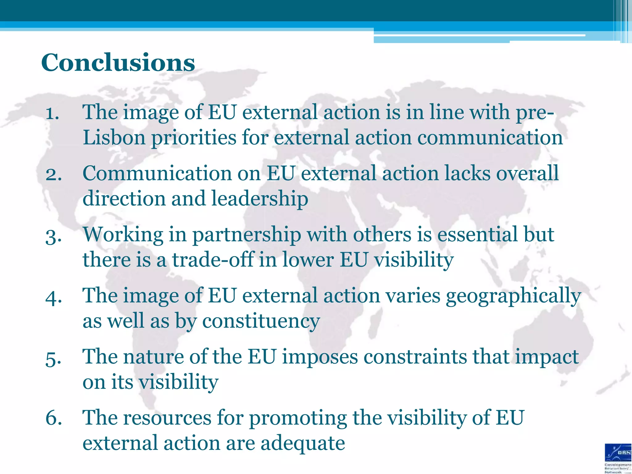 Conclusions
1.   The image of EU external action is in line with pre-
     Lisbon priorities for external action communication
2. Communication on EU external action lacks overall
   direction and leadership
3. Working in partnership with others is essential but
   there is a trade-off in lower EU visibility
4. The image of EU external action varies geographically
   as well as by constituency
5. The nature of the EU imposes constraints that impact
   on its visibility
6. The resources for promoting the visibility of EU
   external action are adequate
 