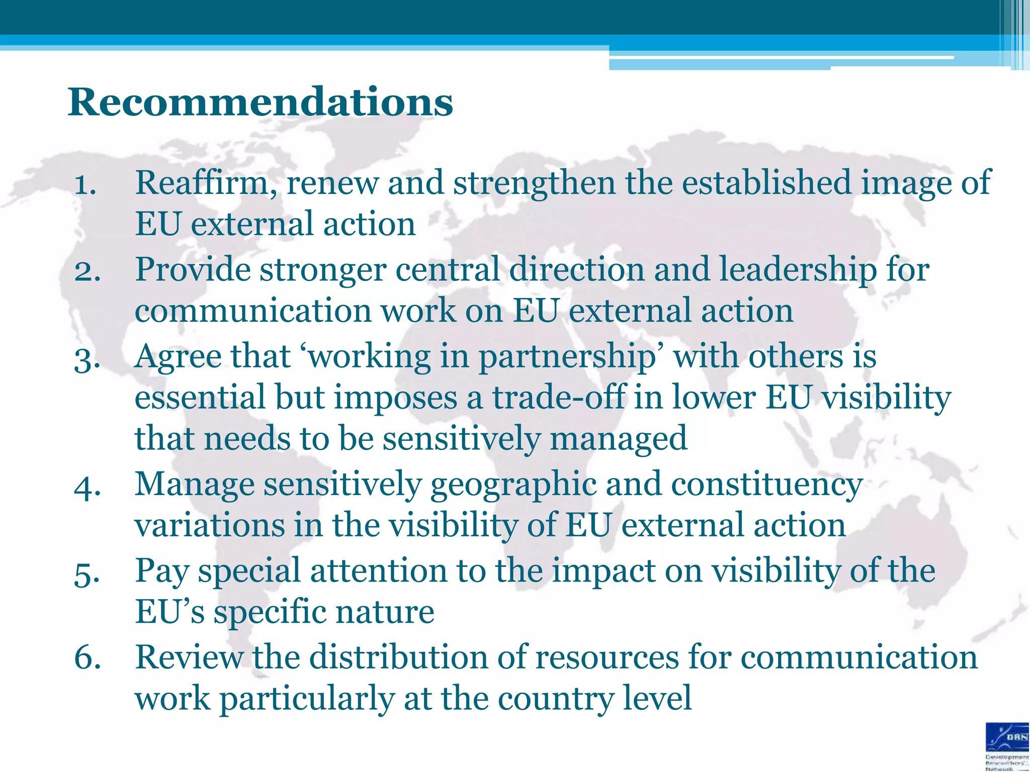 Recommendations
1.   Reaffirm, renew and strengthen the established image of
     EU external action
2.   Provide stronger central direction and leadership for
     communication work on EU external action
3.   Agree that „working in partnership‟ with others is
     essential but imposes a trade-off in lower EU visibility
     that needs to be sensitively managed
4.   Manage sensitively geographic and constituency
     variations in the visibility of EU external action
5.   Pay special attention to the impact on visibility of the
     EU‟s specific nature
6.   Review the distribution of resources for communication
     work particularly at the country level
 