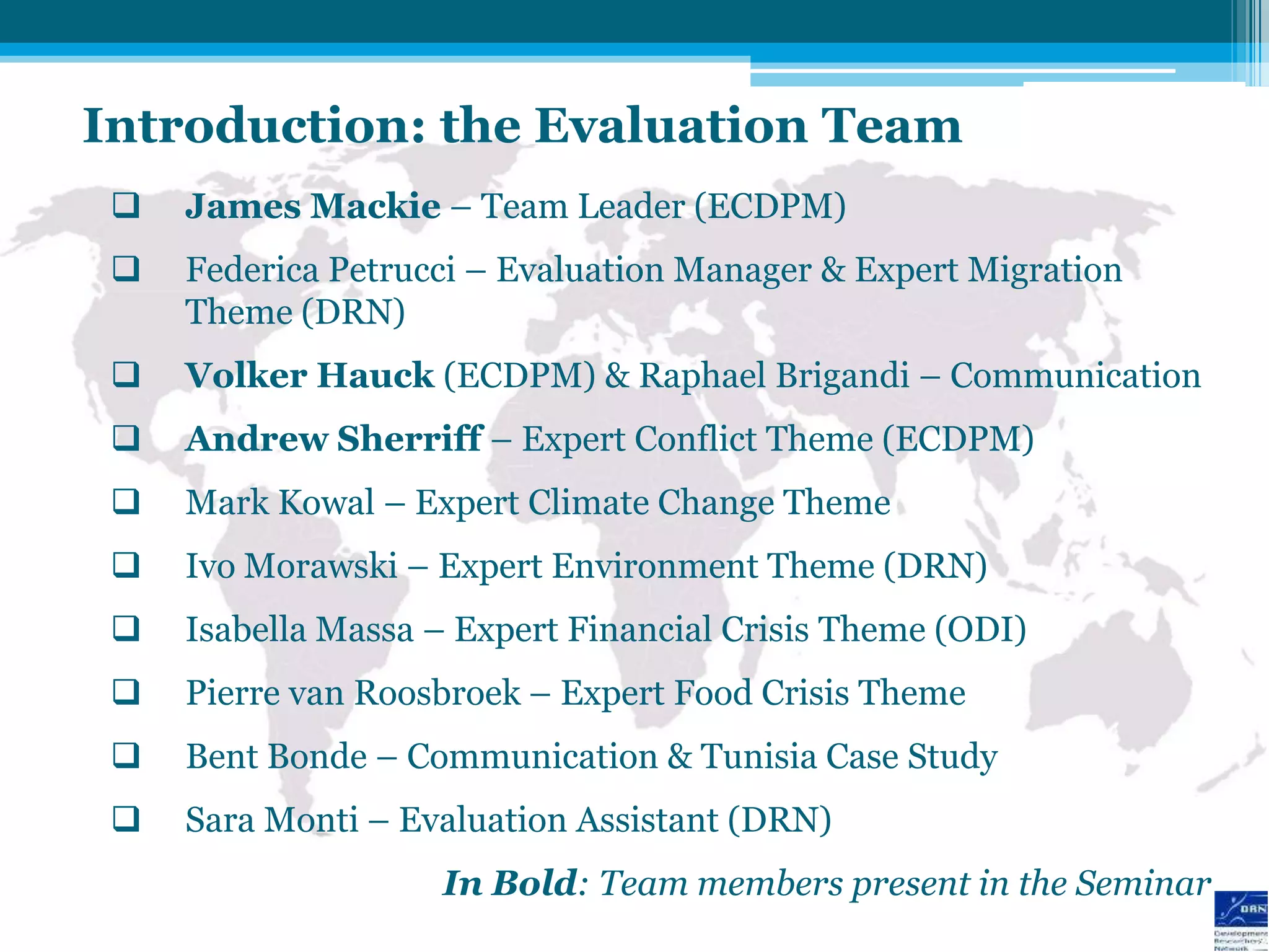 Introduction: the Evaluation Team
    James Mackie – Team Leader (ECDPM)
    Federica Petrucci – Evaluation Manager & Expert Migration
     Theme (DRN)
    Volker Hauck (ECDPM) & Raphael Brigandi – Communication
    Andrew Sherriff – Expert Conflict Theme (ECDPM)
    Mark Kowal – Expert Climate Change Theme
    Ivo Morawski – Expert Environment Theme (DRN)
    Isabella Massa – Expert Financial Crisis Theme (ODI)
    Pierre van Roosbroek – Expert Food Crisis Theme
    Bent Bonde – Communication & Tunisia Case Study
    Sara Monti – Evaluation Assistant (DRN)
                    In Bold: Team members present in the Seminar
 