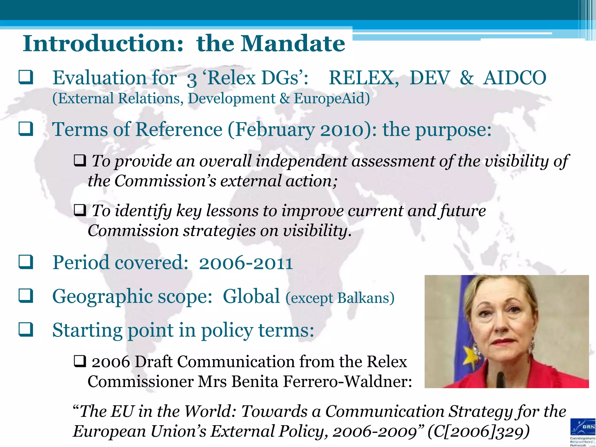 Introduction: the Mandate
 Evaluation for 3 „Relex DGs‟: RELEX, DEV & AIDCO
    (External Relations, Development & EuropeAid)

 Terms of Reference (February 2010): the purpose:
       To provide an overall independent assessment of the visibility of
       the Commission’s external action;
       To identify key lessons to improve current and future
       Commission strategies on visibility.
 Period covered: 2006-2011
 Geographic scope: Global (except Balkans)
 Starting point in policy terms:
       2006 Draft Communication from the Relex
       Commissioner Mrs Benita Ferrero-Waldner:
      “The EU in the World: Towards a Communication Strategy for the
      European Union’s External Policy, 2006-2009” (C[2006]329)
 