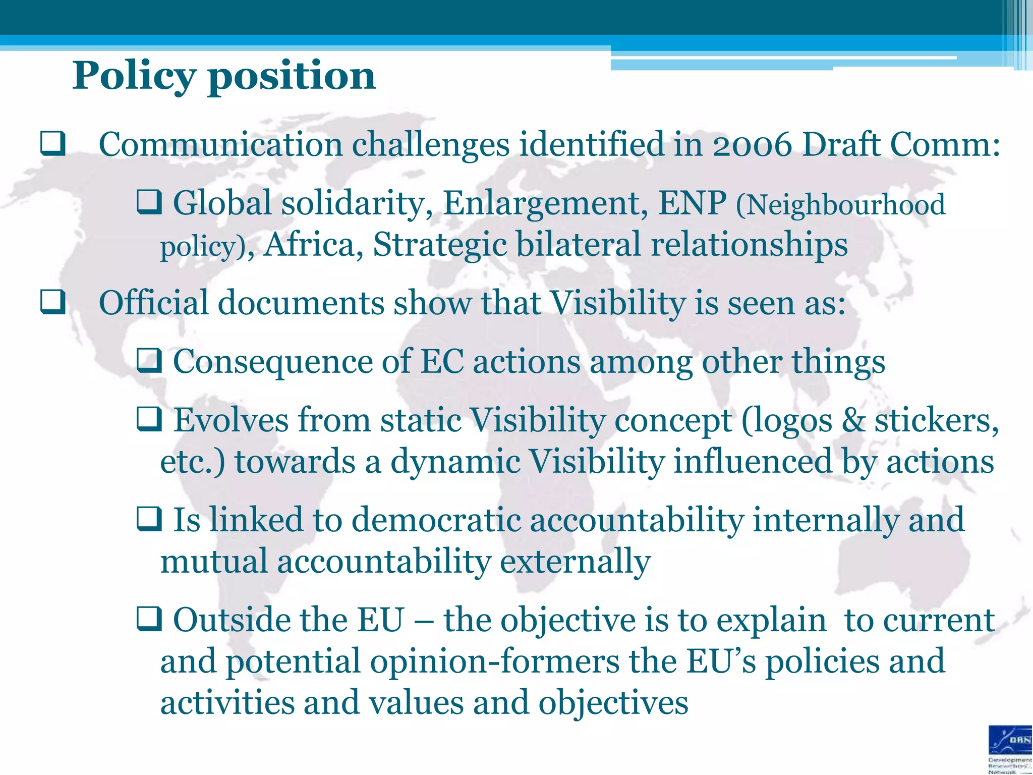 Policy position
 Communication challenges identified in 2006 Draft Comm:
       Global solidarity, Enlargement, ENP (Neighbourhood
       policy), Africa, Strategic bilateral relationships

 Official documents show that Visibility is seen as:
       Consequence of EC actions among other things
       Evolves from static Visibility concept (logos & stickers,
       etc.) towards a dynamic Visibility influenced by actions
       Is linked to democratic accountability internally and
       mutual accountability externally
       Outside the EU – the objective is to explain to current
       and potential opinion-formers the EU‟s policies and
       activities and values and objectives
 