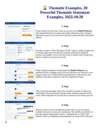 🏆Thematic Examples. 20
Powerful Thematic Statement
Examples. 2022-10-28
1. Step
To get started, you must first create an account on site HelpWriting.net.
The registration process is quick and simple, taking just a few moments.
During this process, you will need to provide a password and a valid email
address.
2. Step
In order to create a "Write My Paper For Me" request, simply complete the
10-minute order form. Provide the necessary instructions, preferred
sources, and deadline. If you want the writer to imitate your writing style,
attach a sample of your previous work.
3. Step
When seeking assignment writing help from HelpWriting.net, our
platform utilizes a bidding system. Review bids from our writers for your
request, choose one of them based on qualifications, order history, and
feedback, then place a deposit to start the assignment writing.
4. Step
After receiving your paper, take a few moments to ensure it meets your
expectations. If you're pleased with the result, authorize payment for the
writer. Don't forget that we provide free revisions for our writing services.
5. Step
When you opt to write an assignment online with us, you can request
multiple revisions to ensure your satisfaction. We stand by our promise to
provide original, high-quality content - if plagiarized, we offer a full
refund. Choose us confidently, knowing that your needs will be fully met.
🏆Thematic Examples. 20 Powerful Thematic Statement Examples. 2022-10-28 🏆Thematic Examples. 20
Powerful Thematic Statement Examples. 2022-10-28
 