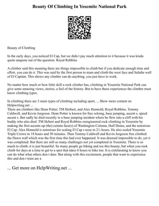Beauty Of Climbing In Yosemite National Park
Beauty of Climbing
In the early days, you noticed El Cap, but we didn t pay much attention to it because it was kinda
quote unquote out of the question. Royal Robbins
A climber said this meaning there are things impossible to climb but if you dedicate enough time and
effort, you can do it. This was said by the first person to team and climb the west face and Salathe wall
of El Capitan. This shows any climber can do anything, you just have to work.
No matter how much or how little skill a rock climber has, climbing in Yosemite National Park can
give some amazing views, stories, a feel of the history. But to have these experiences the climber must
know climbing types.
In climbing there are 3 main types of climbing including sport, ... Show more content on
Helpwriting.net ...
There are climbers like Dean Potter, TM Herbert, and Alex Honnold, Royal Robbins, Tommy
Caldwell, and Kevin Jorgeson. Dean Potter is known for free soloing, base jumping, ascent s, speed
ascent s. But sadly he died recently in a base jumping incident where he flew into a cliff with his
buddy who also died. TM Hebert and Royal Robbins reengineered rock climbing in Yosemite by
making the first ascents up (the) certain face(s) of Washington Column, Half Dome, and the notorious
El Cap. Alex Honnold is notorious for scaling El Cap s nose in 2½ hours. He also scaled Yosemite
Triple Crown in 18 hours and 50 minutes. Then Tommy Caldwell and Kevin Jorgeson free climbed
the Dawn wall which was the first time this had ever happened. It was deemed impossible to do, yet it
was completed. But there are still so many challenges not yet completed in Yosemite. There is so
much to climb, it is just beautiful. So many people go hiking and see this beauty, but when you rock
climb for days at a time to get to a spot that takes 8 hours to hike too. It is exhilarating to know you
can do what what others don t dare. But along with this excitement, people that want to experience
this and don t train are a
... Get more on HelpWriting.net ...
 