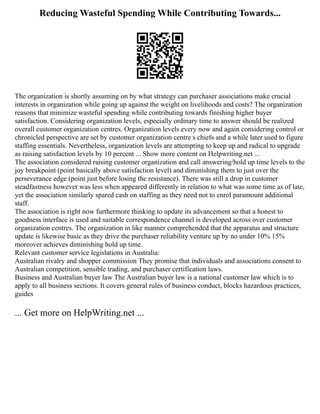 Reducing Wasteful Spending While Contributing Towards...
The organization is shortly assuming on by what strategy can purchaser associations make crucial
interests in organization while going up against the weight on livelihoods and costs? The organization
reasons that minimize wasteful spending while contributing towards finishing higher buyer
satisfaction. Considering organization levels, especially ordinary time to answer should be realized
overall customer organization centres. Organization levels every now and again considering control or
chronicled perspective are set by customer organization centre s chiefs and a while later used to figure
staffing essentials. Nevertheless, organization levels are attempting to keep up and radical to upgrade
as raising satisfaction levels by 10 percent ... Show more content on Helpwriting.net ...
The association considered raising customer organization and call answering/hold up time levels to the
joy breakpoint (point basically above satisfaction level) and diminishing them to just over the
perseverance edge (point just before losing the resistance). There was still a drop in customer
steadfastness however was less when appeared differently in relation to what was some time as of late,
yet the association similarly spared cash on staffing as they need not to enrol paramount additional
staff.
The association is right now furthermore thinking to update its advancement so that a honest to
goodness interface is used and suitable correspondence channel is developed across over customer
organization centres. The organization in like manner comprehended that the apparatus and structure
update is likewise basic as they drive the purchaser reliability venture up by no under 10% 15%
moreover achieves diminishing hold up time.
Relevant customer service legislations in Australia:
Australian rivalry and shopper commission They promise that individuals and associations consent to
Australian competition, sensible trading, and purchaser certification laws.
Business and Australian buyer law The Australian buyer law is a national customer law which is to
apply to all business sections. It covers general rules of business conduct, blocks hazardous practices,
guides
... Get more on HelpWriting.net ...
 