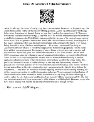 Essay On Automated Video Surveillance
A few decades ago, the dream of nearly every American was to one day own a car. In present age, this
dream has become a reality for the majority of the population. A 2001 report released by the Energy
Information Administration showed that on average America alone has approximately 1.79 cars per
household ( Household vehicles energy, 2005).With all of the luxuries and technologies that are made
available for Americans, the United States has proven that they are one of the most advanced nations
in the world. Now ask yourself: What would America be like without the advanced technology that it
has today? Culture and life would be much more different and complicated for nearly every human
being. In addition, some of today s most important ... Show more content on Helpwriting.net ...
Automated video surveillance is one of these applications that monitors people and vehicles in real
time within a busy environment. The purpose of a surveillance system is to record properties and
movements of objects in a given area and inform authorities in case of an incident ( Javed, Shah,
2008). Automated video surveillance is very advantageous for the federal government of the United
States because it can help detect possible terrorist attacks. Automated manufacturing is another
application of automation and by far, it is the most important and useful in the United States. This
practice of automation is used to produced things in a factory way. Consequently, many of the
products that consumers purchase are the result of automated manufacturing. Some of these products
include automobiles, refrigerators, dishwashers and videogame consoles like the Xbox 360 and the
PlayStation 3. Today there are numerous industries applying automated manufacturing including the
airline, automotive, mining, oil and food production industries (Vassar). An additional application of
automation is called home automation. Home automation works by using advanced technology to
control and do the jobs that people would normally do manually ( Home automation, 2010). The best
and simplest way to install home automation is while a house is still being built. However, people who
have houses already built can still have home automation installed through wireless
... Get more on HelpWriting.net ...
 
