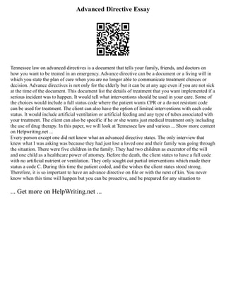 Advanced Directive Essay
Tennessee law on advanced directives is a document that tells your family, friends, and doctors on
how you want to be treated in an emergency. Advance directive can be a document or a living will in
which you state the plan of care when you are no longer able to communicate treatment choices or
decision. Advance directives is not only for the elderly but it can be at any age even if you are not sick
at the time of the document. This document list the details of treatment that you want implemented if a
serious incident was to happen. It would tell what interventions should be used in your care. Some of
the choices would include a full status code where the patient wants CPR or a do not resistant code
can be used for treatment. The client can also have the option of limited interventions with each code
status. It would include artificial ventilation or artificial feeding and any type of tubes associated with
your treatment. The client can also be specific if he or she wants just medical treatment only including
the use of drug therapy. In this paper, we will look at Tennessee law and various ... Show more content
on Helpwriting.net ...
Every person except one did not know what an advanced directive states. The only interview that
knew what I was asking was because they had just lost a loved one and their family was going through
the situation. There were five children in the family. They had two children as execrator of the will
and one child as a healthcare power of attorney. Before the death, the client states to have a full code
with no artificial nutrient or ventilation. They only sought out partial interventions which made their
status a code C. During this time the patient coded, and the wishes the client states stood strong.
Therefore, it is so important to have an advance directive on file or with the next of kin. You never
know when this time will happen but you can be proactive, and be prepared for any situation to
... Get more on HelpWriting.net ...
 