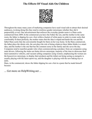 The Effects Of Visual Aids On Children
Throughout the many many years of marketing companies have used visual aids to attract their desired
audiences, in doing doing this they tend to reinforce gender stereotypes whether they did it
purposefully or not. One advertisement that enforces the everyday gender norm is a Hans socks
commercial from 2009, In the commercial you have the Father the son, and the mother in the same
room, the father is dipping his son s foot within a bucket of white paste in order to create socks that
comfortably fit them perfectly, the mother states that the idea is stupid and hands the son and the
father Hans socks that she conveniently bought for them on her way home. In the Hans commercial,
the father plays the idiotic role, the son plays the role of doing whatever there father thinks is a smart
idea, and the mother is the one that has the common sense in the family and she saves the day.
Companies tend to manifest gender roles when commercializing a product, from car companies using
male drivers, following the males are better drivers stereotype, majority of the time to showcase their
latest automotive vehicles, and vacuum selling companies using women, emphasizing the women are
the housewives stereotype, to display their products and the infant son being seeing as energetic is
usually playing with the latest sports toy, and the daughter is playing with the new baking toys or
dolls.
Hans, in the commercial, shows the father dipping his son s feet in a paste that he made himself
because
... Get more on HelpWriting.net ...
 