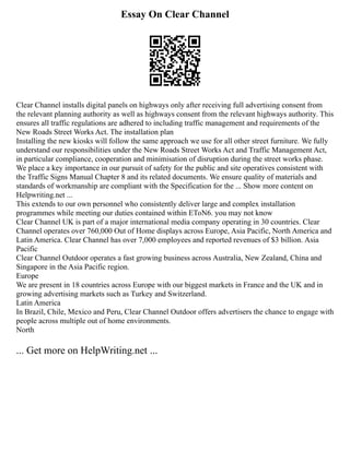 Essay On Clear Channel
Clear Channel installs digital panels on highways only after receiving full advertising consent from
the relevant planning authority as well as highways consent from the relevant highways authority. This
ensures all traffic regulations are adhered to including traffic management and requirements of the
New Roads Street Works Act. The installation plan
Installing the new kiosks will follow the same approach we use for all other street furniture. We fully
understand our responsibilities under the New Roads Street Works Act and Traffic Management Act,
in particular compliance, cooperation and minimisation of disruption during the street works phase.
We place a key importance in our pursuit of safety for the public and site operatives consistent with
the Traffic Signs Manual Chapter 8 and its related documents. We ensure quality of materials and
standards of workmanship are compliant with the Specification for the ... Show more content on
Helpwriting.net ...
This extends to our own personnel who consistently deliver large and complex installation
programmes while meeting our duties contained within EToN6. you may not know
Clear Channel UK is part of a major international media company operating in 30 countries. Clear
Channel operates over 760,000 Out of Home displays across Europe, Asia Pacific, North America and
Latin America. Clear Channel has over 7,000 employees and reported revenues of $3 billion. Asia
Pacific
Clear Channel Outdoor operates a fast growing business across Australia, New Zealand, China and
Singapore in the Asia Pacific region.
Europe
We are present in 18 countries across Europe with our biggest markets in France and the UK and in
growing advertising markets such as Turkey and Switzerland.
Latin America
In Brazil, Chile, Mexico and Peru, Clear Channel Outdoor offers advertisers the chance to engage with
people across multiple out of home environments.
North
... Get more on HelpWriting.net ...
 