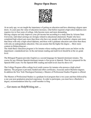Degree Open Doors
At an early age, we are taught the importance of getting an education and how obtaining a degree open
doors. As years pass the value of education increases, what before required a high school diploma now
requires two to four years of college. Jobs become more and more demanding.
Having a degree not only improves your job income but according to a study done by Arizona State
University, individual earnings are strongly related to educational attainment. People who have
completed high school earn more than those who have not; people with a bachelor s degree earn more
than those with only a high school diploma, and those with a graduate education earn more than those
with only an undergraduate education. One can assume that the higher the degree ... Show more
content on Helpwriting.net ...
The Adult Basic Education program is for inmates whose reading and math scores are below on the
department s standardized test. In the end inmate reading and math level should be at the six grade
level.
The Bilingual Program provides English as a second language for Spanish dominant inmates. The
course for any illiterate Spanish dominant inmate is first given in Spanish. Then he is prepared for the
Spanish HSE exam. For the Spanish HSE reading and math levels must be above 6.0.
The College Program offers college level credit courses for inmates who possess a high school
diploma. The program is privately funded and offers certificates, Associate and/or Bachelor degrees.
In addition the New York Theological Seminary s Masters of Professional Studies Program is offered.
The Masters of Professional Studies is a graduate level program that is two years and then followed by
a one year post graduation practical experience. In order to participate, you must have a Bachelor s
degree, recommendation letter by a staff member in Sing
... Get more on HelpWriting.net ...
 