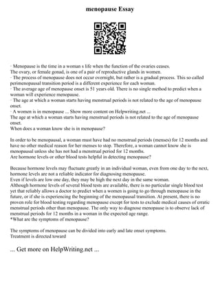 menopause Essay
· Menopause is the time in a woman s life when the function of the ovaries ceases.
The ovary, or female gonad, is one of a pair of reproductive glands in women.
· The process of menopause does not occur overnight, but rather is a gradual process. This so called
perimenopausal transition period is a different experience for each woman.
· The average age of menopause onset is 51 years old. There is no single method to predict when a
woman will experience menopause.
· The age at which a woman starts having menstrual periods is not related to the age of menopause
onset.
· A women is in menopause ... Show more content on Helpwriting.net ...
The age at which a woman starts having menstrual periods is not related to the age of menopause
onset.
When does a woman know she is in menopause?
In order to be menopausal, a woman must have had no menstrual periods (menses) for 12 months and
have no other medical reason for her menses to stop. Therefore, a woman cannot know she is
menopausal unless she has not had a menstrual period for 12 months.
Are hormone levels or other blood tests helpful in detecting menopause?
Because hormone levels may fluctuate greatly in an individual woman, even from one day to the next,
hormone levels are not a reliable indicator for diagnosing menopause.
Even if levels are low one day, they may be high the next day in the same woman.
Although hormone levels of several blood tests are available, there is no particular single blood test
yet that reliably allows a doctor to predict when a women is going to go through menopause in the
future, or if she is experiencing the beginning of the menopausal transition. At present, there is no
proven role for blood testing regarding menopause except for tests to exclude medical causes of erratic
menstrual periods other than menopause. The only way to diagnose menopause is to observe lack of
menstrual periods for 12 months in a woman in the expected age range.
*What are the symptoms of menopause?
The symptoms of menopause can be divided into early and late onset symptoms.
Treatment is directed toward
... Get more on HelpWriting.net ...
 