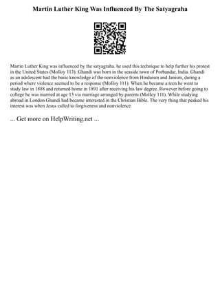 Martin Luther King Was Influenced By The Satyagraha
Martin Luther King was influenced by the satyagraha. he used this technique to help further his protest
in the United States (Molloy 113). Ghandi was born in the seaside town of Porbandar, India. Ghandi
as an adolescent had the basic knowledge of the nonviolence from Hinduism and Janism, during a
period where violence seemed to be a response (Molloy 111). When he became a teen he went to
study law in 1888 and returned home in 1891 after receiving his law degree. However before going to
college he was married at age 13 via marriage arranged by parents (Molloy 111). While studying
abroad in London Ghandi had became interested in the Christian Bible. The very thing that peaked his
interest was when Jesus called to forgiveness and nonviolence
... Get more on HelpWriting.net ...
 