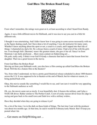 God Bless The Broken Road Essay
From what I remember, the ratings were great on it, at least according to what I heard from Randy.
Again, it was a little different movie for Hallmark, and it was nice to see you cast in a little bit
different role.
I thought it was entertaining. And I didn t know how it was going to come across necessarily with me
as the figure skating coach, but I have done a lot of coaching. I was ski instructor for many years.
Whether I knew anything about the sport or not, a coach is a coach, and I tapped into that side of
things. I channeled my dad a bit. He s always been a coach of mine. I had a lot of fun with the girls
too. Even though Julie {Berman} wasn t the greatest skater, she gave it her all. Since I m from
Montreal, I am fairly proficient ... Show more content on Helpwriting.net ...
Oh yeah, really catty. I think it was Gail O Grady s character that had to learn that lesson from her
daughter. That was a great lesson in the movie.
From God Bless the Broken Road
Moving on from your Hallmark work, you also have a film coming up called God Bless the Broken
Road. Will this be a feature film in the theaters?
Yes, from what I understand, we have a pretty good theatrical release scheduled in about 1800 theaters
across the U.S. It was supposed to be in theaters at the end of March, but for whatever reason, it s
being pushed back a bit.
Okay, this movie sounds like something I would like to see, and I am sure it would be very appealing
to the Hallmark audience as well.
Oh, yes, the movie came out so nicely. It was beautifully shot. It honors the military, and I play a
NASCAR driver. Rather similar to The Perfect Catch. A sort of cocky racecar driver loses his edge in
racing and goes back to his small town and finds love with a military widow..
Have they decided when they are going to release it yet?
No, a lot of the time, I m in the dark on these kinds of things. The last time I met with the producer
was about two months ago. At that time, he said it would be February/early March. But I ll keep you
posted when I do
... Get more on HelpWriting.net ...
 