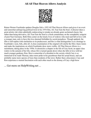 Ali All That Heaven Allows Analysis
Rainer Werner Fassbinder updates Douglas Sirk s 1955 All That Heaven Allows and gives it an overt
and somewhat unforgiving political twist in his 1974 film, Ali: Fear Eats the Soul. A director takes a
great artistic risk when admittedly endeavoring to remake an already genre acclaimed classic; but
rather than being derivative, Ali: Fear Eats the Soul is a fresh commentary on the xenophobic zeitgeist
of post Nazi Germany. Both films center on the lonely lives of widows who meet and fall in love with
a younger man, only to have this love deemed forbidden by social prejudices. Though updated, the
film is still replete with similarities to its predecessor, and this is what distinguishes it as a homage to
Fassbinder s icon, Sirk, after all. A close examination of the original will clarify the film s basic tenets
and make the inspirations on which Fassbinder drew more visible. All That Heaven Allows is a
melodrama, taking place in the 1950s. It chronicles a chapter in the life of Cary Scott, an upper class
widow in the autumn of her life, whose life is turned upside down when she falls in love with her
much younger gardener, Ron. Ron is somewhat of a dissident to the society which Cary is so
immersed in he reads Thoreau, takes more pride in his greenhouse than his actual house, and can
probably name more species of trees than residents of the town. Rather than a disconnect, Cary and
Ron experience a mutual fascination with each other much to the dismay of Cary s high brow
... Get more on HelpWriting.net ...
 