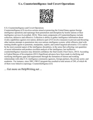 U.s. Counterintelligence And Covert Operations
U.S. Counterintelligence and Covert Operations
Counterintelligence (CI) involves actions aimed at protecting the United States against foreign
intelligence operations and espionage from penetration and disruption by hostile nations or their
intelligence services (Lowenthal, 2014). Three main components of Counterintelligence include
collection, defensive and offensive. Collection is ability to gather intelligence information about
rivalry capabilities against own nation; defensive part of CI involve measures to prevent and thwarting
other nations attempts to penetration into own nations intelligence system; while offensive deal with
running double agents to penetrate, manipulate, exploit, and control targeted adversaries. CI is said to
be the most essential aspect of the intelligence disciplines, in the sense that collecting vast quantities
of secret information and produce excellent analysis of the intelligence, but ineffective
counterintelligence measures may diminish confidence the final results (Van Cleave, 2013). According
to Federal Bureau of Investigation (2011) Significant advances have been made in clarifying and
rectifying intelligence gaps and requirements through the formation of liaison and working
relationships with other U.S. intelligence community agencies, foreign partners, the private sector, and
academia . For instance, since 2001, FBI CI program has resulted to total arrests of 249, of which 46
of them were linked to espionage. Counterintelligence (CI)
... Get more on HelpWriting.net ...
 