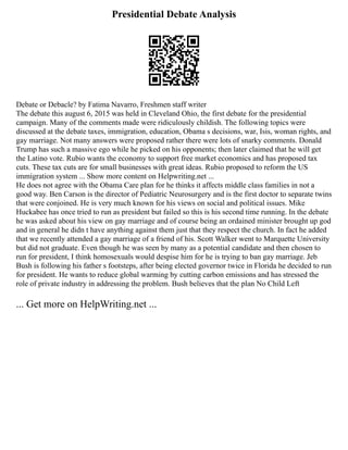 Presidential Debate Analysis
Debate or Debacle? by Fatima Navarro, Freshmen staff writer
The debate this august 6, 2015 was held in Cleveland Ohio, the first debate for the presidential
campaign. Many of the comments made were ridiculously childish. The following topics were
discussed at the debate taxes, immigration, education, Obama s decisions, war, Isis, woman rights, and
gay marriage. Not many answers were proposed rather there were lots of snarky comments. Donald
Trump has such a massive ego while he picked on his opponents; then later claimed that he will get
the Latino vote. Rubio wants the economy to support free market economics and has proposed tax
cuts. These tax cuts are for small businesses with great ideas. Rubio proposed to reform the US
immigration system ... Show more content on Helpwriting.net ...
He does not agree with the Obama Care plan for he thinks it affects middle class families in not a
good way. Ben Carson is the director of Pediatric Neurosurgery and is the first doctor to separate twins
that were conjoined. He is very much known for his views on social and political issues. Mike
Huckabee has once tried to run as president but failed so this is his second time running. In the debate
he was asked about his view on gay marriage and of course being an ordained minister brought up god
and in general he didn t have anything against them just that they respect the church. In fact he added
that we recently attended a gay marriage of a friend of his. Scott Walker went to Marquette University
but did not graduate. Even though he was seen by many as a potential candidate and then chosen to
run for president, I think homosexuals would despise him for he is trying to ban gay marriage. Jeb
Bush is following his father s footsteps, after being elected governor twice in Florida he decided to run
for president. He wants to reduce global warming by cutting carbon emissions and has stressed the
role of private industry in addressing the problem. Bush believes that the plan No Child Left
... Get more on HelpWriting.net ...
 