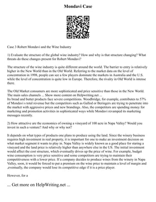Mondavi Case
Case 3 Robert Mondavi and the Wine Industry
1) Evaluate the structure of the global wine industry? How and why is that structure changing? What
threats do these changes present for Robert Mondavi?
The structure of the wine industry is quite different around the world. The barrier to entry is relatively
higher in the New World than in the Old World. Referring to the market data on the level of
concentration in 1998, people can see a few players dominate the markets in Australia and the U.S.
while the level of concentration is quite low in Europe. Therefore, the rivalry in Old World is intense
there.
The Old Market consumers are more sophisticated and price sensitive than those in the New World.
The main sales channels ... Show more content on Helpwriting.net ...
Its bread and butter products face severe competitions. Woodbridge, for example, contributes to 57%
of Mondavi s total revenue but the competitors such as Gallod or Beringers are trying to penetrate into
the market with aggressive prices and new brandings. Also, the competitors are spending money for
marketing and promotion activities in sophisticated ways while Mondavi revamped its marketing
messages recently.
2) How attractive are the economics of owning a vineyard of 100 acre in Napa Valley? Would you
invest in such a venture? And why or why not?
It depends on what types of products one plans to produce using the land. Since the winery business
requires high investment in real property, it is important for one to make an investment decision on
what market segment it wants to play in. Napa Valley is widely known as a good place for staring a
vineyard and the land price is relatively higher than anywhere else in the US. The initial investment
would affect the cost structure, which eventually drives up the price of wine. For example, budget
wine consumption is very price sensitive and some competitors are trying to maintain their
competitiveness with a lower price. If a company decides to produce wines from the winery in Napa
Valley, soon, it would be forced to put a premium on the wine price to maintain a level of margin and
,eventually, the company would lose its competitive edge if it is a price player.
However, for a
... Get more on HelpWriting.net ...
 
