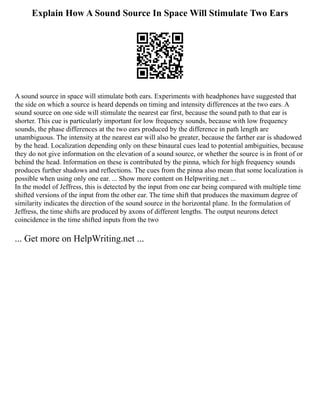Explain How A Sound Source In Space Will Stimulate Two Ears
A sound source in space will stimulate both ears. Experiments with headphones have suggested that
the side on which a source is heard depends on timing and intensity differences at the two ears. A
sound source on one side will stimulate the nearest ear first, because the sound path to that ear is
shorter. This cue is particularly important for low frequency sounds, because with low frequency
sounds, the phase differences at the two ears produced by the difference in path length are
unambiguous. The intensity at the nearest ear will also be greater, because the farther ear is shadowed
by the head. Localization depending only on these binaural cues lead to potential ambiguities, because
they do not give information on the elevation of a sound source, or whether the source is in front of or
behind the head. Information on these is contributed by the pinna, which for high frequency sounds
produces further shadows and reflections. The cues from the pinna also mean that some localization is
possible when using only one ear. ... Show more content on Helpwriting.net ...
In the model of Jeffress, this is detected by the input from one ear being compared with multiple time
shifted versions of the input from the other ear. The time shift that produces the maximum degree of
similarity indicates the direction of the sound source in the horizontal plane. In the formulation of
Jeffress, the time shifts are produced by axons of different lengths. The output neurons detect
coincidence in the time shifted inputs from the two
... Get more on HelpWriting.net ...
 