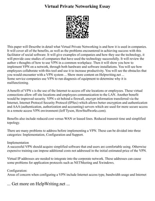 Virtual Private Networking Essay
This paper will Describe in detail what Virtual Private Networking is and how it is used in companies.
It will cover all of the benefits, as well as the problems encountered in achieving success with this
facilitator of social software. It will give examples of companies and how they use the technology, it
will provide case studies of companies that have used the technology successfully. It will review the
author s thoughts of how to use VPN in a common workplace. Then it will show you how to
implement VPN on a network, through both hardware and software installations. You will see how
employees collaborate with this tool and use it to increase productivity. You will see the obstacles that
you would encounter with a VPN system ... Show more content on Helpwriting.net ...
Some service companies use VPN to run diagnosis of equipment to determine why it is
malfunctioning.
A benefit of VPN s is the use of the Internet to access off site locations or employees. These virtual
connections allow off site locations and employees communication to the LAN. Another benefit
would be improved security. VPN s sit behind a firewall, encrypt information transferred via the
Internet, Internet Protocol Security Protocol (IPSec) which allows better encryption and authentication
and AAA (authentication, authorization and accounting) servers which are used for more secure access
in a remote access VPN environment (Jeff Tyson, HowStuffworks.com).
Benefits also include reduced cost versus WAN or leased lines. Reduced transmit time and simplified
topology.
There are many problems to address before implementing a VPN. These can be divided into three
categories: Implementation, Configuration and Support.
Implementation
A successful VPN should acquire simplified software that end users are comfortable using. Otherwise
expensive training can impose additional costs not addressed in the initial estimated price of the VPN.
Virtual IP addresses are needed to integrate into the corporate network. These addresses can cause
some problems for application protocols such as NETMeeting and Xwindows.
Configuration:
Areas of concern when configuring a VPN include Internet access type, bandwidth usage and Internet
... Get more on HelpWriting.net ...
 