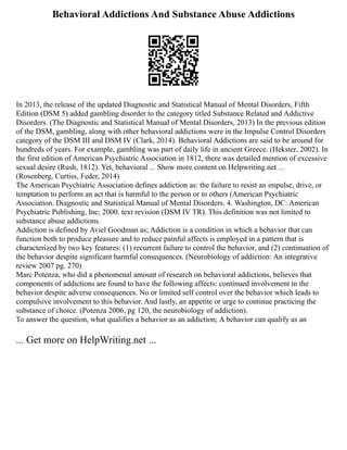Behavioral Addictions And Substance Abuse Addictions
In 2013, the release of the updated Diagnostic and Statistical Manual of Mental Disorders, Fifth
Edition (DSM 5) added gambling disorder to the category titled Substance Related and Addictive
Disorders. (The Diagnostic and Statistical Manual of Mental Disorders, 2013) In the previous edition
of the DSM, gambling, along with other behavioral addictions were in the Impulse Control Disorders
category of the DSM III and DSM IV (Clark, 2014). Behavioral Addictions are said to be around for
hundreds of years. For example, gambling was part of daily life in ancient Greece. (Hekster, 2002). In
the first edition of American Psychiatric Association in 1812, there was detailed mention of excessive
sexual desire (Rush, 1812). Yet, behavioral ... Show more content on Helpwriting.net ...
(Rosenberg, Curtiss, Feder, 2014)
The American Psychiatric Association defines addiction as: the failure to resist an impulse, drive, or
temptation to perform an act that is harmful to the person or to others (American Psychiatric
Association. Diagnostic and Statistical Manual of Mental Disorders. 4. Washington, DC: American
Psychiatric Publishing, Inc; 2000. text revision (DSM IV TR). This definition was not limited to
substance abuse addictions.
Addiction is defined by Aviel Goodman as; Addiction is a condition in which a behavior that can
function both to produce pleasure and to reduce painful affects is employed in a pattern that is
characterized by two key features: (1) recurrent failure to control the behavior, and (2) continuation of
the behavior despite significant harmful consequences. (Neurobiology of addiction: An integrative
review 2007 pg. 270)
Marc Potenza, who did a phenomenal amount of research on behavioral addictions, believes that
components of addictions are found to have the following affects: continued involvement in the
behavior despite adverse consequences. No or limited self control over the behavior which leads to
compulsive involvement to this behavior. And lastly, an appetite or urge to continue practicing the
substance of choice. (Potenza 2006, pg 120, the neurobiology of addiction).
To answer the question, what qualifies a behavior as an addiction; A behavior can qualify as an
... Get more on HelpWriting.net ...
 