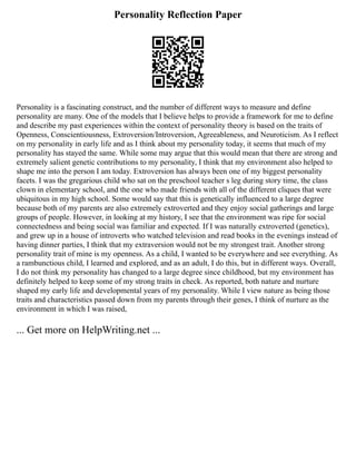 Personality Reflection Paper
Personality is a fascinating construct, and the number of different ways to measure and define
personality are many. One of the models that I believe helps to provide a framework for me to define
and describe my past experiences within the context of personality theory is based on the traits of
Openness, Conscientiousness, Extroversion/Introversion, Agreeableness, and Neuroticism. As I reflect
on my personality in early life and as I think about my personality today, it seems that much of my
personality has stayed the same. While some may argue that this would mean that there are strong and
extremely salient genetic contributions to my personality, I think that my environment also helped to
shape me into the person I am today. Extroversion has always been one of my biggest personality
facets. I was the gregarious child who sat on the preschool teacher s leg during story time, the class
clown in elementary school, and the one who made friends with all of the different cliques that were
ubiquitous in my high school. Some would say that this is genetically influenced to a large degree
because both of my parents are also extremely extroverted and they enjoy social gatherings and large
groups of people. However, in looking at my history, I see that the environment was ripe for social
connectedness and being social was familiar and expected. If I was naturally extroverted (genetics),
and grew up in a house of introverts who watched television and read books in the evenings instead of
having dinner parties, I think that my extraversion would not be my strongest trait. Another strong
personality trait of mine is my openness. As a child, I wanted to be everywhere and see everything. As
a rambunctious child, I learned and explored, and as an adult, I do this, but in different ways. Overall,
I do not think my personality has changed to a large degree since childhood, but my environment has
definitely helped to keep some of my strong traits in check. As reported, both nature and nurture
shaped my early life and developmental years of my personality. While I view nature as being those
traits and characteristics passed down from my parents through their genes, I think of nurture as the
environment in which I was raised,
... Get more on HelpWriting.net ...
 