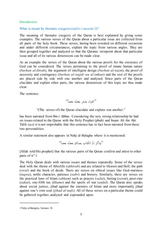 2
Introduction
What is meant by thematic exegesis (tafsir-i mawdu‘i)?
The meaning of thematic exegesis of the Quran is best explained by giving some
examples. The various verses of the Quran about a particular issue are collected from
all parts of the holy book. These verses, having been revealed on different occasions
and under different circumstances, explain the topic from various angles. They are
then grouped together and analyzed so that the Quranic viewpoint about that particular
issue and all of its various dimensions can be made clear.
As an example the verses of the Quran about the various proofs for the existence of
God can be considered. The verses pertaining to the proof of innate human nature
(burhan al-fitrah), the argument of intelligent design (burhan al-nazm), the proof of
necessity and contingency (burhan al-wujub wa al-imkan) and the rest of the proofs
are placed side by side with one another and analyzed. Since parts of the Quran
elucidate and explain other parts, the various dimensions of this topic are thus made
clear.
The sentence:
“ ‫ا‬‫بعضا‬ ‫ه‬ُ‫بعض‬ ‫ر‬ّ‫يفس‬ ‫ان‬‫ر‬‫لق‬ ”
“(The verses of) the Quran elucidate and explain one another.”
has been narrated from Ibn-i Abbas. Considering the very strong relationship he had
on issues related to the Quran with the Holy Prophet (pbuh) and Imam Ali ibn Abi
Talib (a.s) it is not improbable that this sentence has in fact been narrated from these
two personalities.
A similar statement also appears in Nahj al-Balagha where it is mentioned:
“‫بعضا‬ ‫ه‬ُ‫بعض‬ ‫ق‬ّ‫يصد‬ ‫الكتاب‬ ّ‫ن‬‫ا‬ َ‫ر‬َ‫ك‬َ‫ذ‬‫”و‬
[Allah told His prophet] that the various parts of the Quran confirm and attest to other
parts of it”.1
The Holy Quran deals with various issues and themes repeatedly. Some of the verses
deal with the theme of Afterlife (akhirah) and are related to Heaven and Hell, the path
(sirat) and the book of deeds. There are verses on ethical issues like God-wariness
(taqwa), noble character, patience (sabr) and bravery. Similarly, there are verses on
the practical laws of Islam (ahkam) such as prayers (salat), fasting (sawm), poor-rate
(zakat), one-fifth tax (khums) and the spoils of war (anfal). The Quran also speaks
about social justice, jihad against the enemies of Islam and more importantly jihad
against one’s own soul (jihad al-nafs). All of these verses on a particular theme could
be gathered together, analyzed and expounded upon.
1 Nahj al-Balagha, Sermon 18.
 