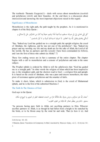 3
The textbook- Thematic Exegesis(1) - deals with verses about monotheism (tawhid)
and polytheism (shirk) and their branches. At the end there is a discussion about
intercession and answering the most important objections raised in this regard.
Significance of Monotheism
Monotheism is the right path, the path taught by the prophets. As it is mentioned in
chapter 6 of the Holy Quran :
"ّ‫ن‬‫إ‬ ‫قل‬‫ين‬‫كن‬‫اشمرر‬ ‫ن‬‫س‬ َ‫ن‬‫كا‬ ‫وسا‬ ‫نامفا‬ ‫اَم‬‫ر‬‫اب‬ ّّ‫س‬ ‫قماا‬ ‫يياا‬ ‫سستقم‬ ‫ا‬‫ر‬‫ر‬ ‫إ ى‬ ّّ‫ب‬ ‫دا ي‬ََ‫و‬ ‫راليت‬ ّ‫ن‬‫إ‬ ‫قل‬ .
‫و‬ ُ‫رت‬‫ن‬‫أس‬ ‫وبذلك‬ ‫له‬ ‫يك‬‫ر‬‫ش‬ ‫ال‬ .‫العاشمن‬ ّ‫بب‬ ‫ه‬ِّّ‫ن‬‫ل‬ ‫ممايت‬‫و‬ ‫وحمماي‬ ‫سكي‬ُ‫ن‬‫اشمسّان‬ ‫أول‬ ‫انا‬".
“Say, “Indeed my Lord has guided me to a straight path; the upright religion, the creed
of Abraham, the righteous, and he was not one of the polytheists”. Say, “Indeed my
prayer and my worship, my life and my death are for the sake of Allah, the Lord of all
the worlds. He has no partners and this (creed) I have been commanded (to follow),
and I am the first of those who submit (to Allah)”.”2
These few ending verses are in fact a summary of the entire chapter. The chapter
begins with a call to monotheism and a censure of polytheism and ends in the same
subject.
The Prophet (pbuh) is ordered by Allah to tell the unbelievers that: “God has guided
me to a straight path.” In other words the religion of Islam which has been inspired to
me, is the straightest path, and the shortest road to God -- a religion firm and upright.
It is based on the creed of Abraham, who was a pure and sincere monotheist, the main
pivot of resistance against polytheism and the smasher of idols.
To make it short, Islam, which is submission to God, is the creed of Muhammad
(pbuh), and he is the first of the submitted Muslims.3
The Faith In The Oneness of God
God says in the Quran:
‫سكان‬ ‫يف‬ ‫يح‬‫ر‬‫ال‬ ‫ن‬‫ه‬‫ن‬‫ب‬ ‫هتىوي‬ ‫او‬ ‫الطري‬ ‫فتخطفه‬ ‫ااء‬ّ‫الس‬ ‫س‬ َّ‫ر‬َ‫خ‬ ‫ا‬ّ‫ّن‬‫فكأ‬ ‫باهلل‬ ‫يررك‬ َ‫وس‬ ‫به‬ ‫كن‬‫سرر‬ َ‫غري‬ ‫ه‬ِّّ‫ن‬‫ل‬ ‫"نافاء‬
‫القّوب‬ ‫تقوى‬ ‫ن‬‫س‬ ‫فإهنا‬ ‫اهلل‬ ‫شعائر‬ ّ‫ظ‬‫يع‬ ‫وس‬ ‫ذلك‬ .‫سحمق‬."
“As persons having pure faith in Allah, not ascribing partners to Him. Whoever
ascribes partners to Allah, is as though he had fallen from a height to be snatched by
the birds, or to be blown away by the wind far and wide. That (is how it is). And
2 (Al-An‘am: 161- 63)
3 Makarim, Quran: Translation & Commentary In Brief, translated by Mansoor Aminy, vol. 2, Al-An‘am: 161-
3.
 