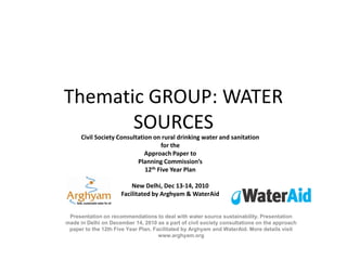 Thematic GROUP: WATER
       SOURCES
      Civil Society Consultation on rural drinking water and sanitation
                                    for the
                              Approach Paper to
                           Planning Commission’s
                              12th Five Year Plan

                         New Delhi, Dec 13-14, 2010
                     Facilitated by Arghyam & WaterAid


 Presentation on recommendations to deal with water source sustainability. Presentation
made in Delhi on December 14, 2010 as a part of civil society consultations on the approach
 paper to the 12th Five Year Plan. Facilitated by Arghyam and WaterAid. More details visit
                                     www.arghyam.org
 