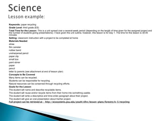 Keywords: paper recycling
Grade Level: third grade (ES)
Total Time for the Lesson: This is a unit spread over a several-week period (depending on the length of time given for the assigned project and
the number of students giving presentations). I have given the unit outline, however, this lesson is for Day 1. The time for this lesson is 30-45
minutes
Setting: classroom instruction with a project to be completed at home
Materials Needed
straw
film canister
rubber band
unsharpened pencil
paper clip
small box
paint stirrer
paper
pencil
letter to parents (see attachment at end of lesson plan)
Concepts to Be Covered
Many items can be recycled.
Students can be responsible for recycling.
Natural resources can be conserved through recycling efforts.
Goals for the Lesson
The student will name and describe recyclable items.
The student will reuse and/or recycle items from their home into something usable.
The student will write a descriptive and time-order paragraph about their project.
The student will give an oral presentation about his/her project.
Full project can be retrieved at : http://ecosystems.psu.edu/youth/sftrc/lesson-plans/forestry/k-5/recycling
 