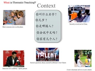 Context 你叫什么名字？ 你几岁 ? 你是哪国人？ 你家有几个人？ 你会说中文吗？ Meet someone new on the plane. Security on arrival in China. A new classmate arrives at your school. Interview of a celebrity / sports person. Answer questions about yourself on Britain’s Got Talent. What  is Thematic Teaching? 