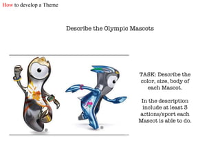 Describe the Olympic Mascots TASK: Describe the color, size, body of each Mascot. In the description include at least 3 actions/sport each Mascot is able to do. How  to develop a Theme 