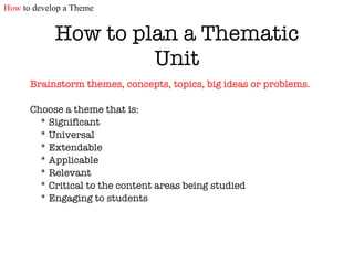 How to plan a Thematic Unit Brainstorm themes, concepts, topics, big ideas or problems.   Choose a theme that is: * Significant * Universal * Extendable * Applicable * Relevant * Critical to the content areas being studied * Engaging to students How  to develop a Theme 