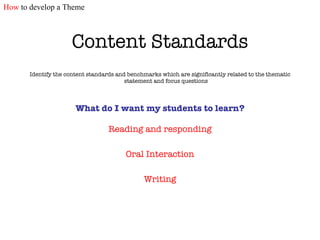 Content Standards Identify the content standards and benchmarks which are significantly related to the thematic statement and focus questions What do I want my students to learn? Reading and responding Oral Interaction Writing How  to develop a Theme 