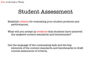 Student Assessment Establish  criteria  for evaluating your student products and performances.  What will you accept as  evidence  that students have achieved the targeted content standards and benchmarks? Use the language of the culminating task and the key elements of the content standards and benchmarks to draft concise statements of criteria. How  to develop a Theme 