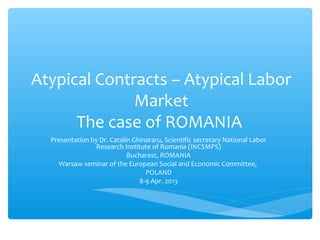 Atypical Contracts – Atypical Labor
              Market
      The case of ROMANIA
  Presentation by Dr. Catalin Ghinararu, Scientific secretary National Labor
                 Research Institute of Romania (INCSMPS)
                            Bucharest, ROMANIA
    Warsaw seminar of the European Social and Economic Committee,
                                  POLAND
                                8-9 Apr. 2013
 