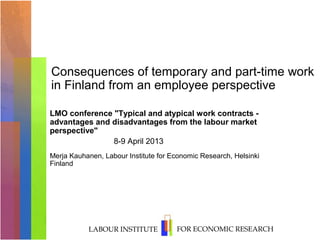 Consequences of temporary and part-time work
in Finland from an employee perspective

LMO conference "Typical and atypical work contracts -
advantages and disadvantages from the labour market
perspective"
               8-9 April 2013
Merja Kauhanen, Labour Institute for Economic Research, Helsinki
Finland




           LABOUR INSTITUTE           FOR ECONOMIC RESEARCH
 