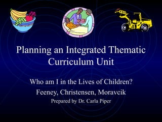 Planning an Integrated Thematic Curriculum Unit Who am I in the Lives of Children? Feeney, Christensen, Moravcik Prepared by Dr. Carla Piper 