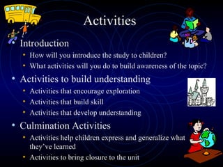 Activities Introduction How will you introduce the study to children? What activities will you do to build awareness of the topic? Activities to build understanding Activities that encourage exploration Activities that build skill  Activities that develop understanding Culmination Activities Activities help children express and generalize what they’ve learned Activities to bring closure to the unit 