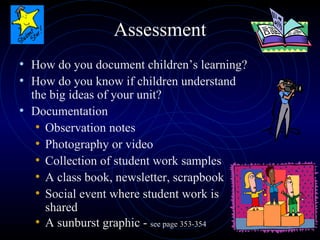 Assessment How do you document children’s learning? How do you know if children understand the big ideas of your unit? Documentation Observation notes Photography or video Collection of student work samples A class book, newsletter, scrapbook Social event where student work is shared A sunburst graphic -  see page 353-354 