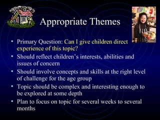 Appropriate Themes Primary Question:  Can I give children direct experience of this topic? Should reflect children’s interests, abilities and issues of concern Should involve concepts and skills at the right level of challenge for the age group Topic should be complex and interesting enough to be explored at some depth Plan to focus on topic for several weeks to several months 