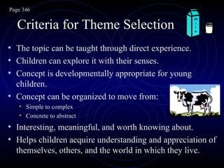 Criteria for Theme Selection The topic can be taught through direct experience. Children can explore it with their senses. Concept is developmentally appropriate for young children. Concept can be organized to move from: Simple to complex Concrete to abstract Interesting, meaningful, and worth knowing about. Helps children acquire understanding and appreciation of themselves, others, and the world in which they live. Page 346 
