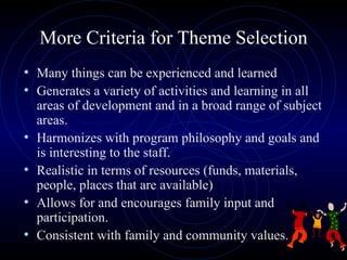 More Criteria for Theme Selection Many things can be experienced and learned  Generates a variety of activities and learning in all areas of development and in a broad range of subject areas. Harmonizes with program philosophy and goals and is interesting to the staff. Realistic in terms of resources (funds, materials, people, places that are available) Allows for and encourages family input and participation. Consistent with family and community values. 