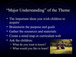 “ Major Understanding” of the Theme The important ideas you wish children to acquire Brainstorm the purpose and goals Gather the resources and materials Create a mind map or curriculum web Ask the children: What do you want to know? What would you like to learn? 
